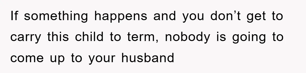If something happens and you don’t get to carry this child to term, nobody is going to come up to your husband