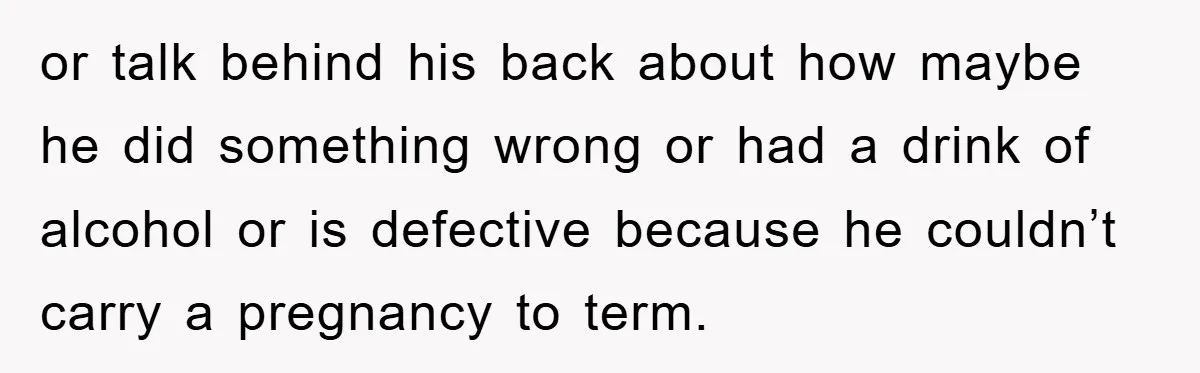 or talk behind his back about how maybe he did something wrong or had a drink of alcohol or is defective because he couldn’t carry a pregnancy to term.