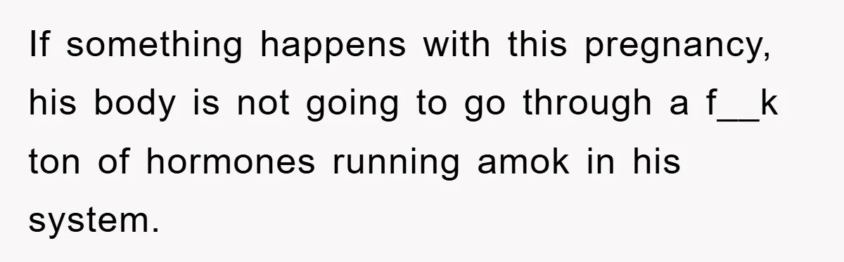 If something happens with this pregnancy, his body is not going to go through a f__k ton of hormones running amok in his system.