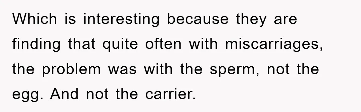 Which is interesting because they are finding that quite often with miscarriages, the problem was with the sperm, not the egg. And not the carrier.