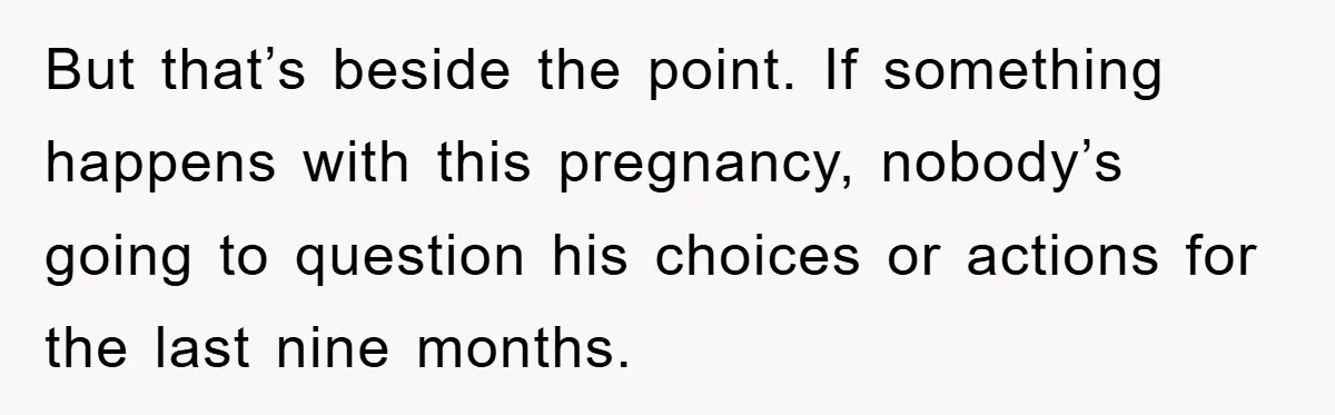 But that’s beside the point. If something happens with this pregnancy, nobody’s going to question his choices or actions for the last nine months.