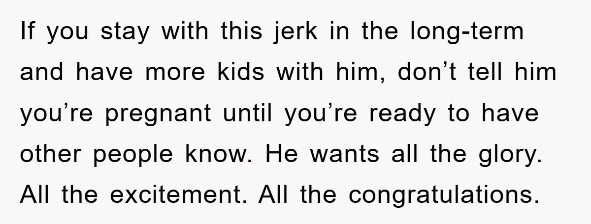 If you stay with this jerk in the long-term and have more kids with him, don’t tell him you’re pregnant until you’re ready to have other people know. He wants...