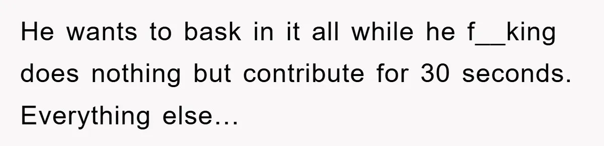He wants to bask in it all while he f__king does nothing but contribute for 30 seconds. Everything else…