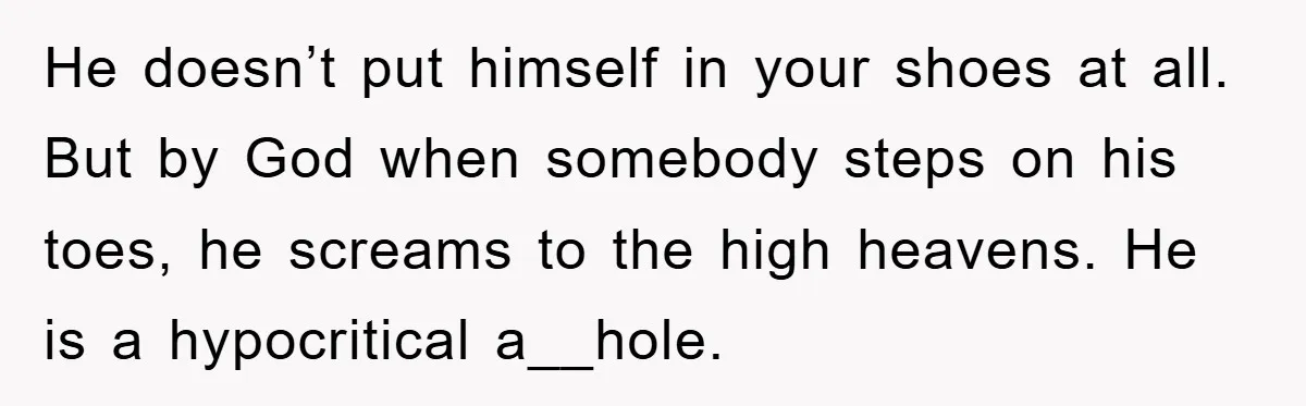 He doesn’t put himself in your shoes at all. But by God when somebody steps on his toes, he screams to the high heavens. He is a hypocritical a__hole.