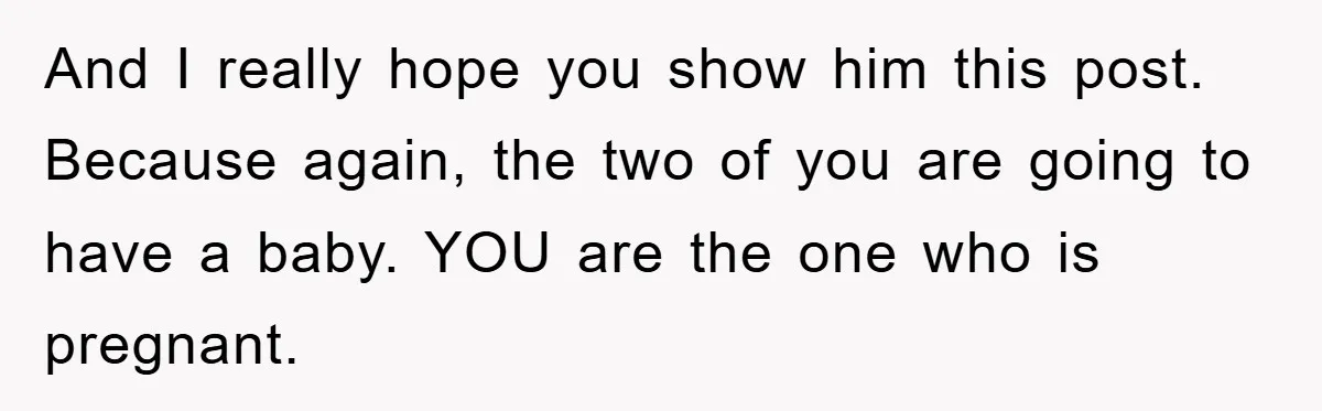 And I really hope you show him this post. Because again, the two of you are going to have a baby. YOU are the one who is pregnant.