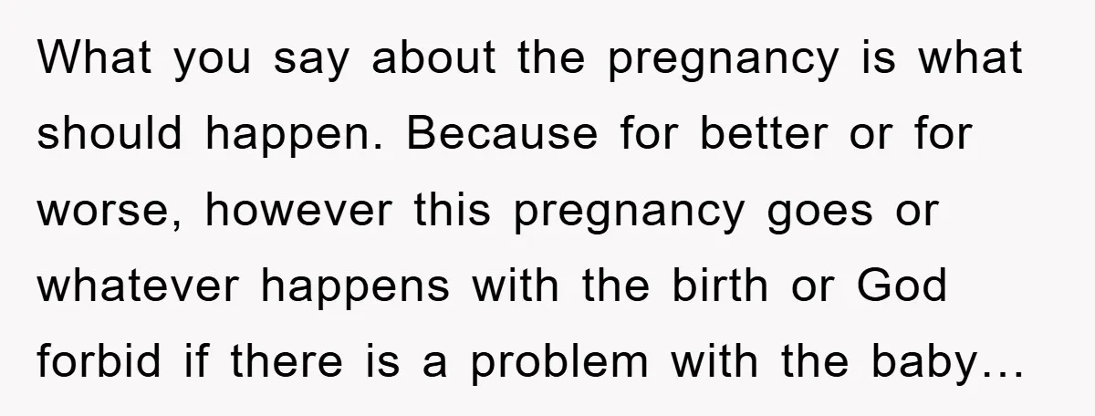 What you say about the pregnancy is what should happen. Because for better or for worse, however this pregnancy goes or whatever happens with the birth or God forbid if...
