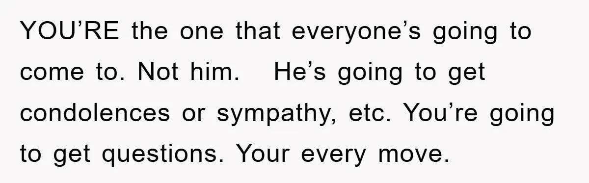 YOU’RE the one that everyone’s going to come to. Not him.   He’s going to get condolences or sympathy, etc. You’re going to get questions. Your every move.