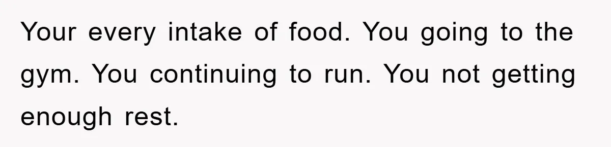 Your every intake of food. You going to the gym. You continuing to run. You not getting enough rest.