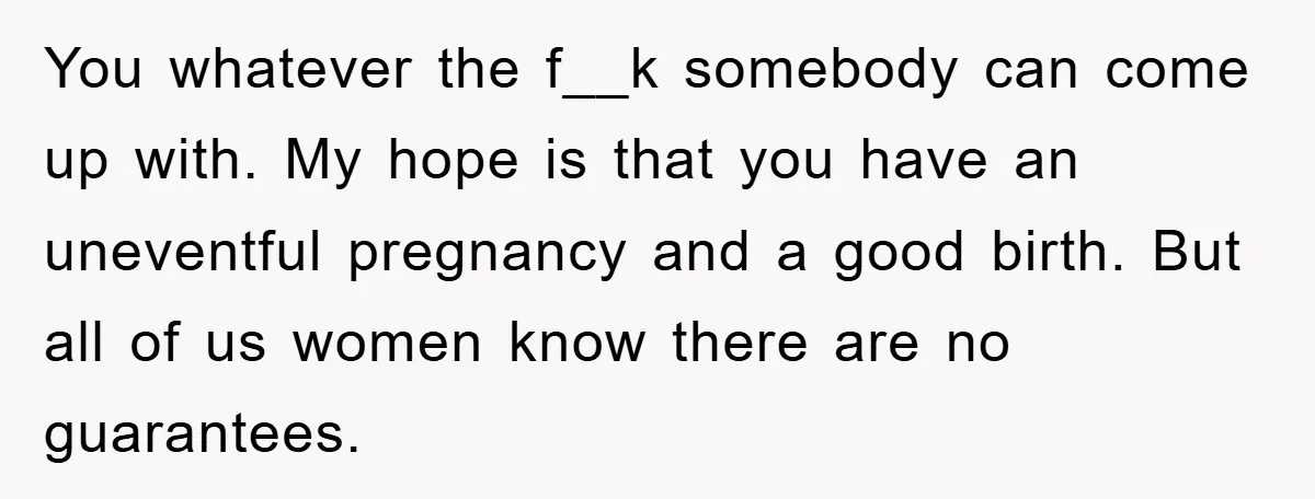 You whatever the f__k somebody can come up with. My hope is that you have an uneventful pregnancy and a good birth. But all of us women know there are...