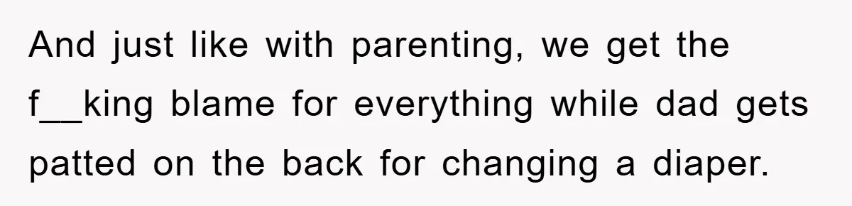And just like with parenting, we get the f__king blame for everything while dad gets patted on the back for changing a diaper.