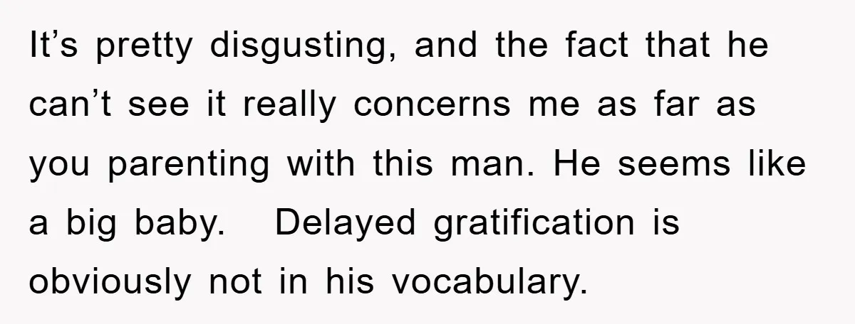 It’s pretty disgusting, and the fact that he can’t see it really concerns me as far as you parenting with this man. He seems like a big baby. Delayed gratification...