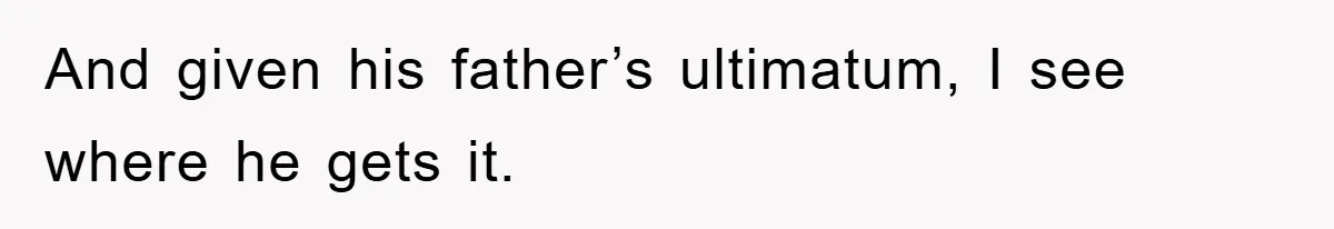 And given his father’s ultimatum, I see where he gets it.