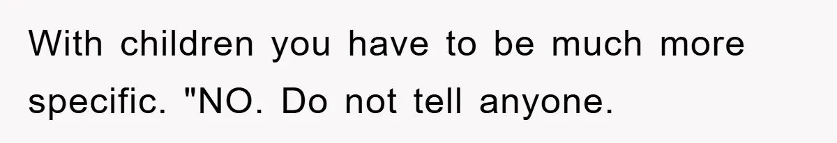 With children you have to be much more specific. "NO. Do not tell anyone.