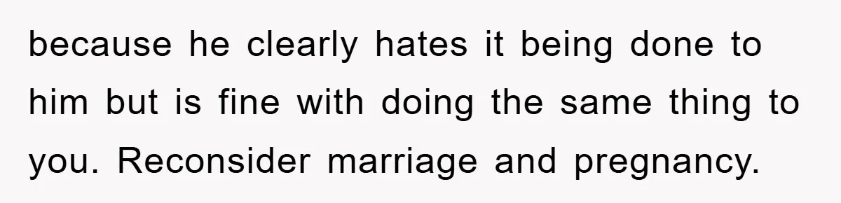 because he clearly hates it being done to him but is fine with doing the same thing to you. Reconsider marriage and pregnancy.