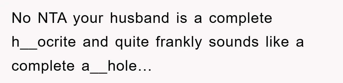 No NTA your husband is a complete h__ocrite and quite frankly sounds like a complete a__hole…