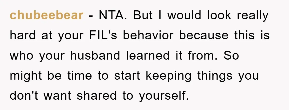 chubeebear − NTA. But I would look really hard at your FIL's behavior because this is who your husband learned it from. So might be time to start keeping things...