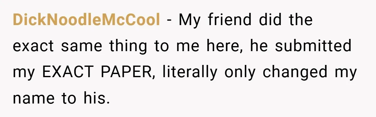 DickNoodleMcCool − My friend did the exact same thing to me here, he submitted my EXACT PAPER, literally only changed my name to his.