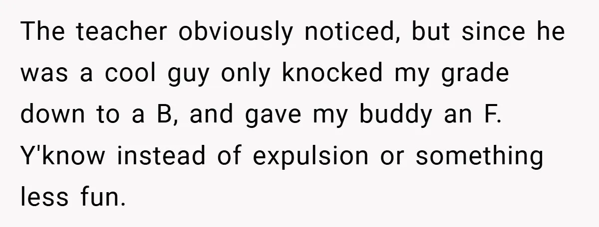 The teacher obviously noticed, but since he was a cool guy only knocked my grade down to a B, and gave my buddy an F. Y'know instead of expulsion or...