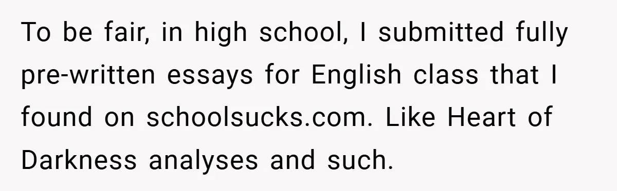 To be fair, in high school, I submitted fully pre-written essays for English class that I found on schoolsucks.com. Like Heart of Darkness analyses and such.