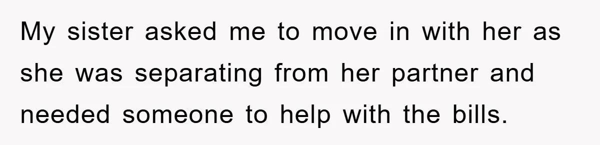 My sister asked me to move in with her as she was separating from her partner and needed someone to help with the bills.
