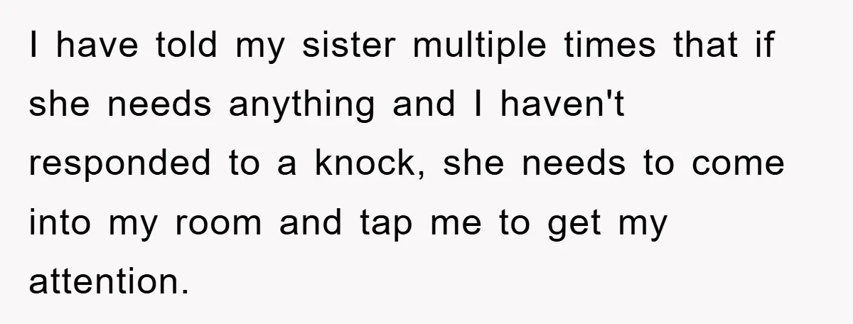 I have told my sister multiple times that if she needs anything and I haven't responded to a knock, she needs to come into my room and tap me to...