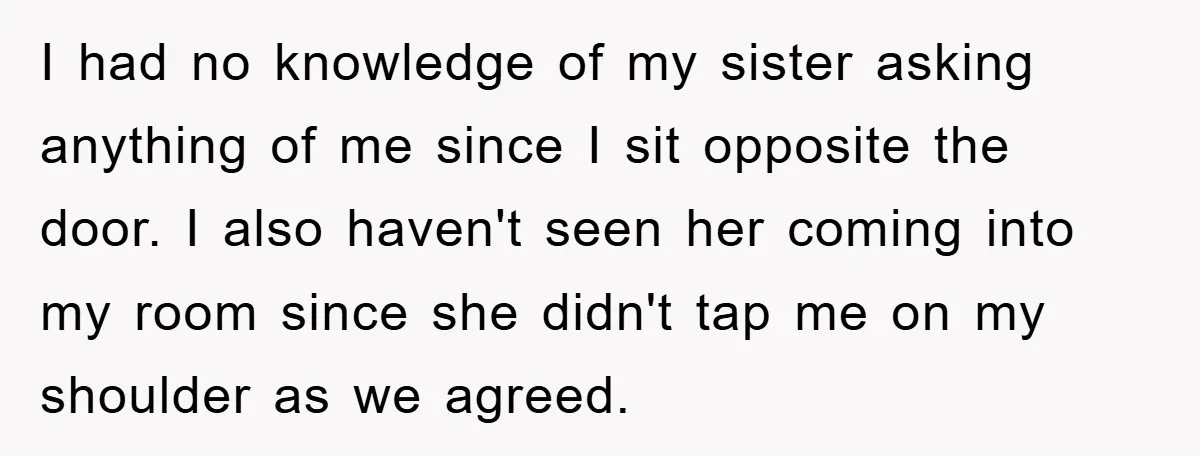 I had no knowledge of my sister asking anything of me since I sit opposite the door. I also haven't seen her coming into my room since she didn't tap...
