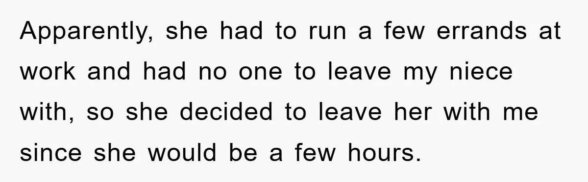 Apparently, she had to run a few errands at work and had no one to leave my niece with, so she decided to leave her with me since she would...