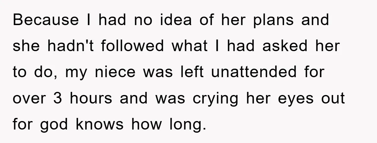 Because I had no idea of her plans and she hadn't followed what I had asked her to do, my niece was left unattended for over 3 hours and was...