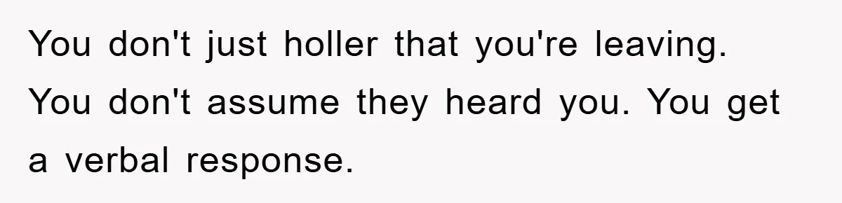 You don't just holler that you're leaving. You don't assume they heard you. You get a verbal response.