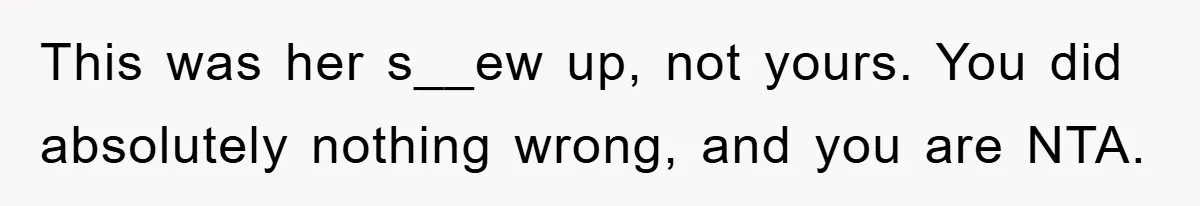 This was her s__ew up, not yours. You did absolutely nothing wrong, and you are NTA.