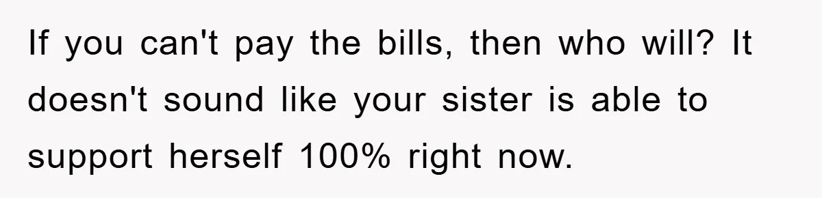 If you can't pay the bills, then who will? It doesn't sound like your sister is able to support herself 100% right now.