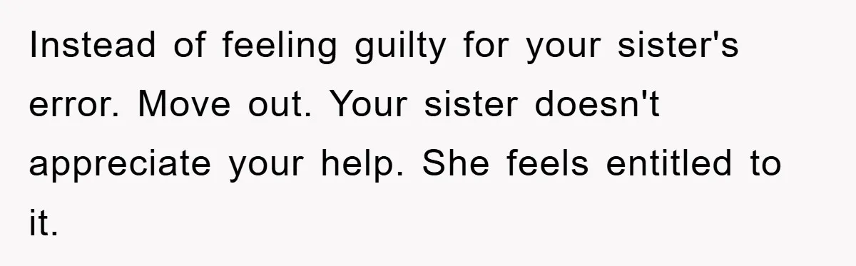 Instead of feeling guilty for your sister's error. Move out. Your sister doesn't appreciate your help. She feels entitled to it.