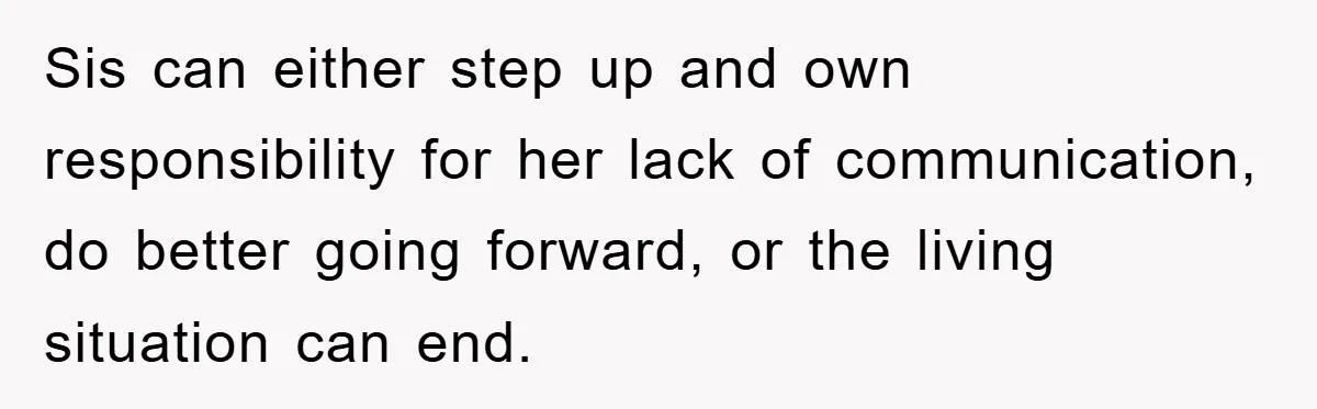Sis can either step up and own responsibility for her lack of communication, do better going forward, or the living situation can end.