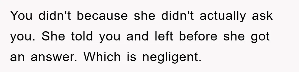 You didn't because she didn't actually ask you. She told you and left before she got an answer. Which is negligent.
