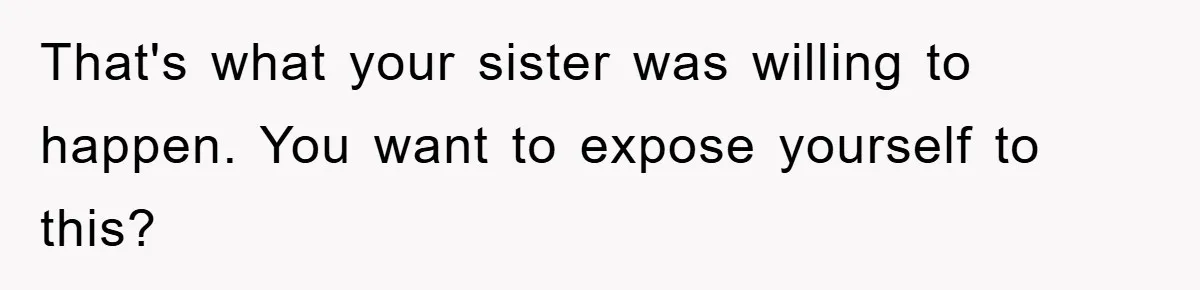 That's what your sister was willing to happen. You want to expose yourself to this?