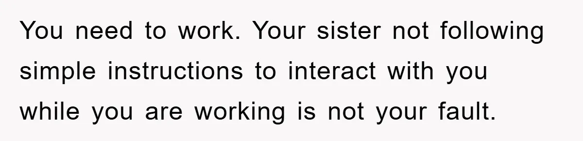 You need to work. Your sister not following simple instructions to interact with you while you are working is not your fault.