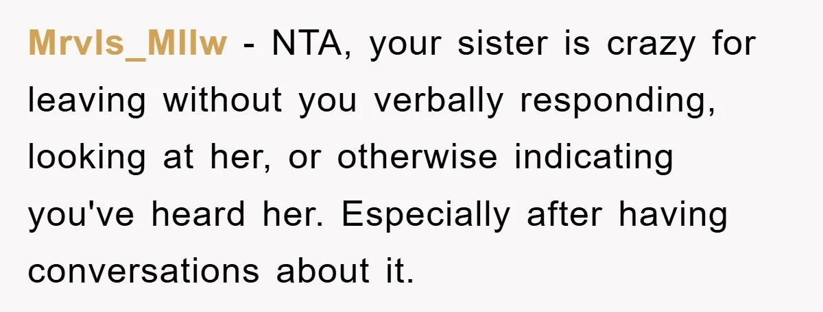 Mrvls_Mllw − NTA, your sister is crazy for leaving without you verbally responding, looking at her, or otherwise indicating you've heard her. Especially after having conversations about it.