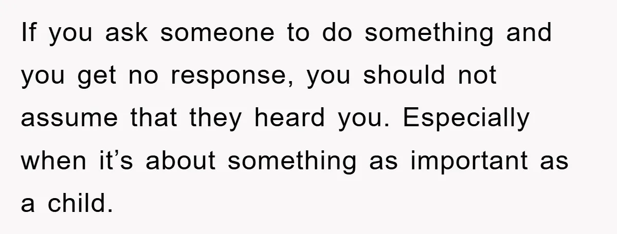 If you ask someone to do something and you get no response, you should not assume that they heard you. Especially when it’s about something as important as a child.