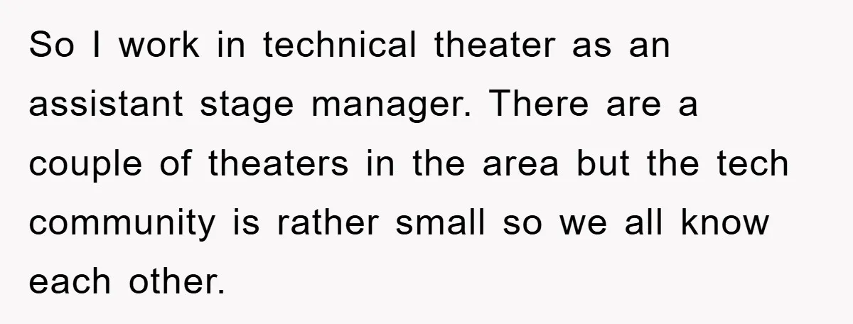So I work in technical theater as an assistant stage manager. There are a couple of theaters in the area but the tech community is rather small so we all...