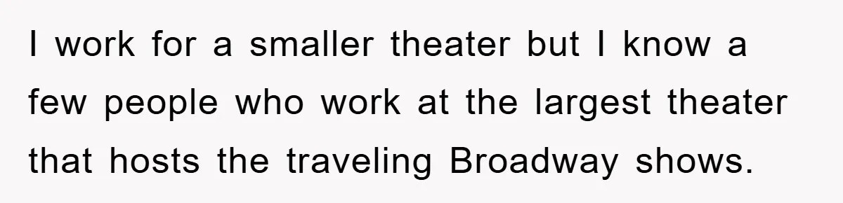 I work for a smaller theater but I know a few people who work at the largest theater that hosts the traveling Broadway shows.