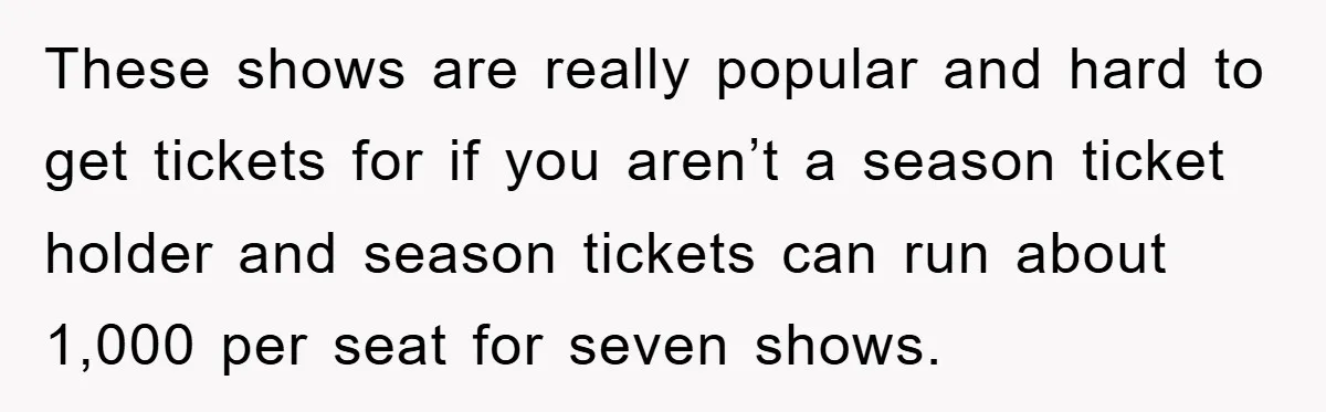 These shows are really popular and hard to get tickets for if you aren’t a season ticket holder and season tickets can run about 1,000 per seat for seven shows.