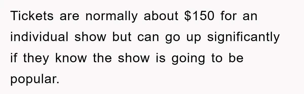 Tickets are normally about $150 for an individual show but can go up significantly if they know the show is going to be popular.