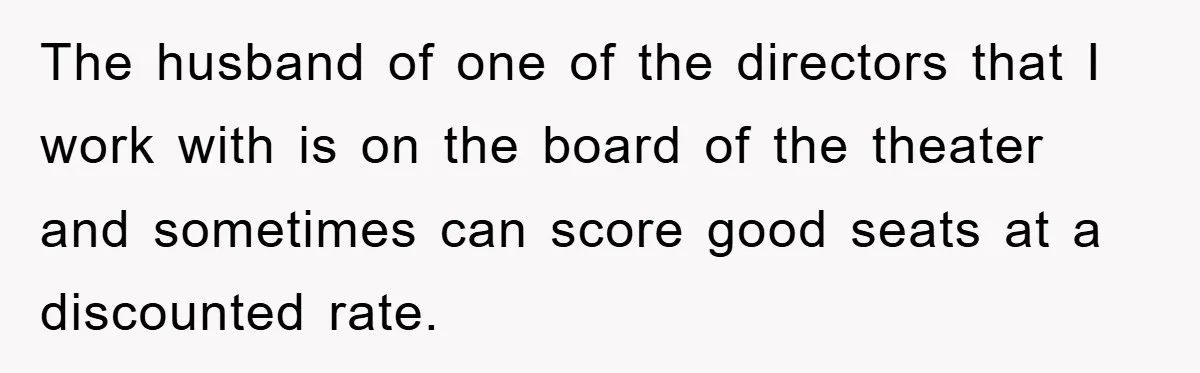 The husband of one of the directors that I work with is on the board of the theater and sometimes can score good seats at a discounted rate.