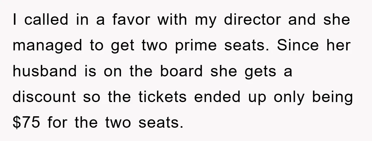 I called in a favor with my director and she managed to get two prime seats. Since her husband is on the board she gets a discount so the tickets...