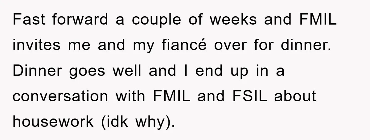 Fast forward a couple of weeks and FMIL invites me and my fiancé over for dinner. Dinner goes well and I end up in a conversation with FMIL and FSIL...