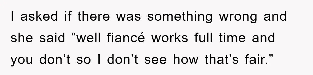 I asked if there was something wrong and she said “well fiancé works full time and you don’t so I don’t see how that’s fair.”