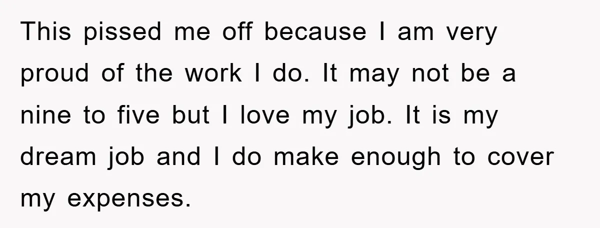 This pissed me off because I am very proud of the work I do. It may not be a nine to five but I love my job. It is my...