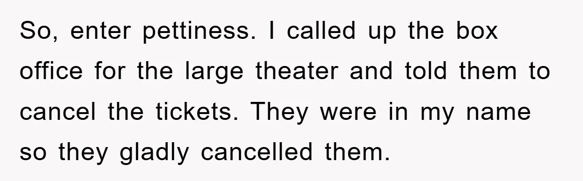 So, enter pettiness. I called up the box office for the large theater and told them to cancel the tickets. They were in my name so they gladly cancelled them.