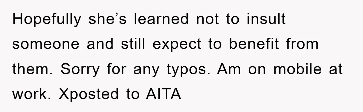 Hopefully she’s learned not to insult someone and still expect to benefit from them. Sorry for any typos. Am on mobile at work. Xposted to AITA
