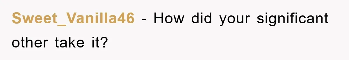 Sweet_Vanilla46 − How did your significant other take it?